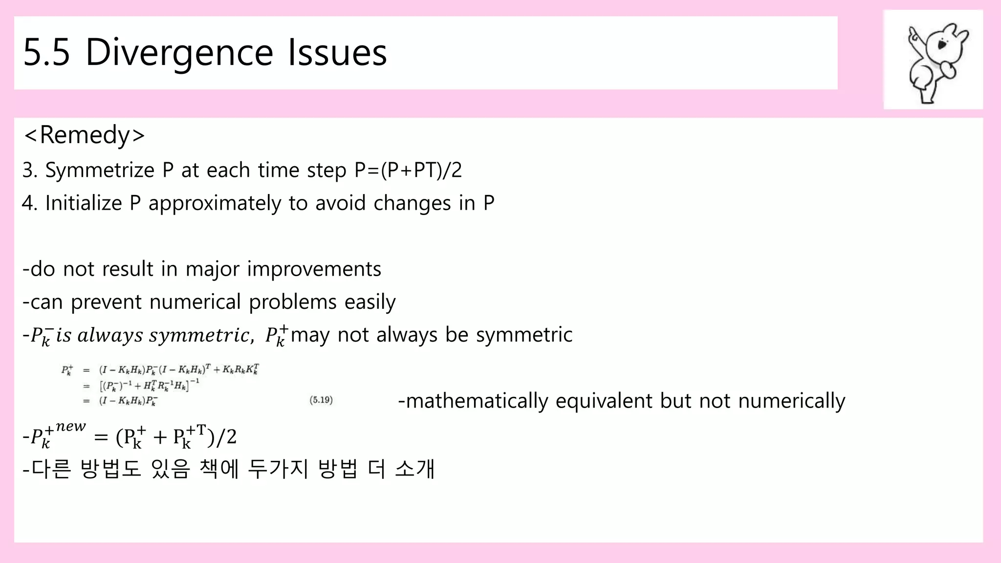 5.5 Divergence Issues
<Remedy>
3. Symmetrize P at each time step P=(P+PT)/2
4. Initialize P approximately to avoid changes in P
-do not result in major improvements
-can prevent numerical problems easily
-𝑃𝑘
−
𝑖𝑠 𝑎𝑙𝑤𝑎𝑦𝑠 𝑠𝑦𝑚𝑚𝑒𝑡𝑟𝑖𝑐, 𝑃𝑘
+
may not always be symmetric
-mathematically equivalent but not numerically
-𝑃𝑘
+ 𝑛𝑒𝑤
= (Pk
+
+ Pk
+T
)/2
-다른 방법도 있음 책에 두가지 방법 더 소개
 