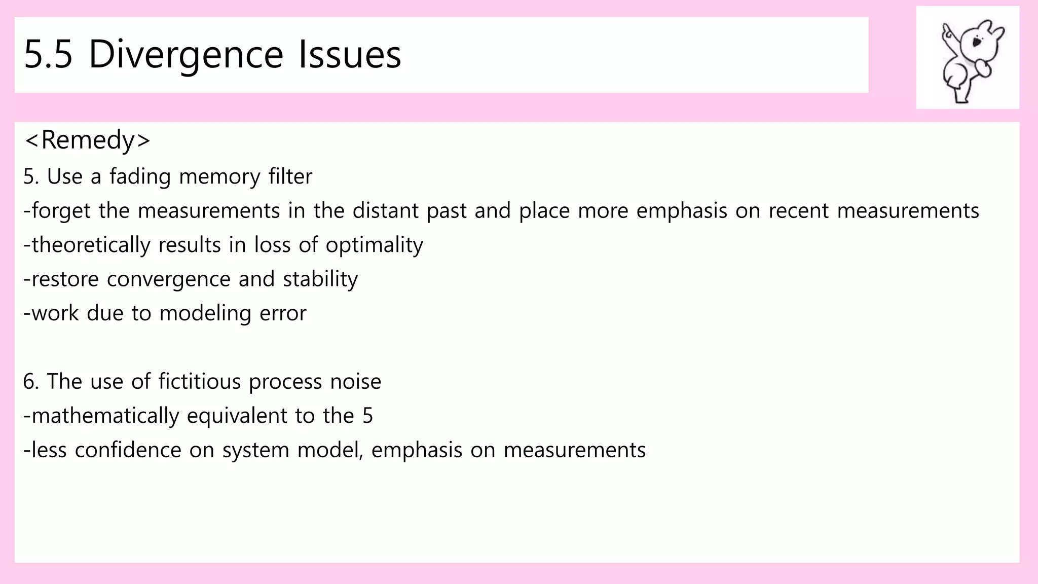5.5 Divergence Issues
<Remedy>
5. Use a fading memory filter
-forget the measurements in the distant past and place more emphasis on recent measurements
-theoretically results in loss of optimality
-restore convergence and stability
-work due to modeling error
6. The use of fictitious process noise
-mathematically equivalent to the 5
-less confidence on system model, emphasis on measurements
 