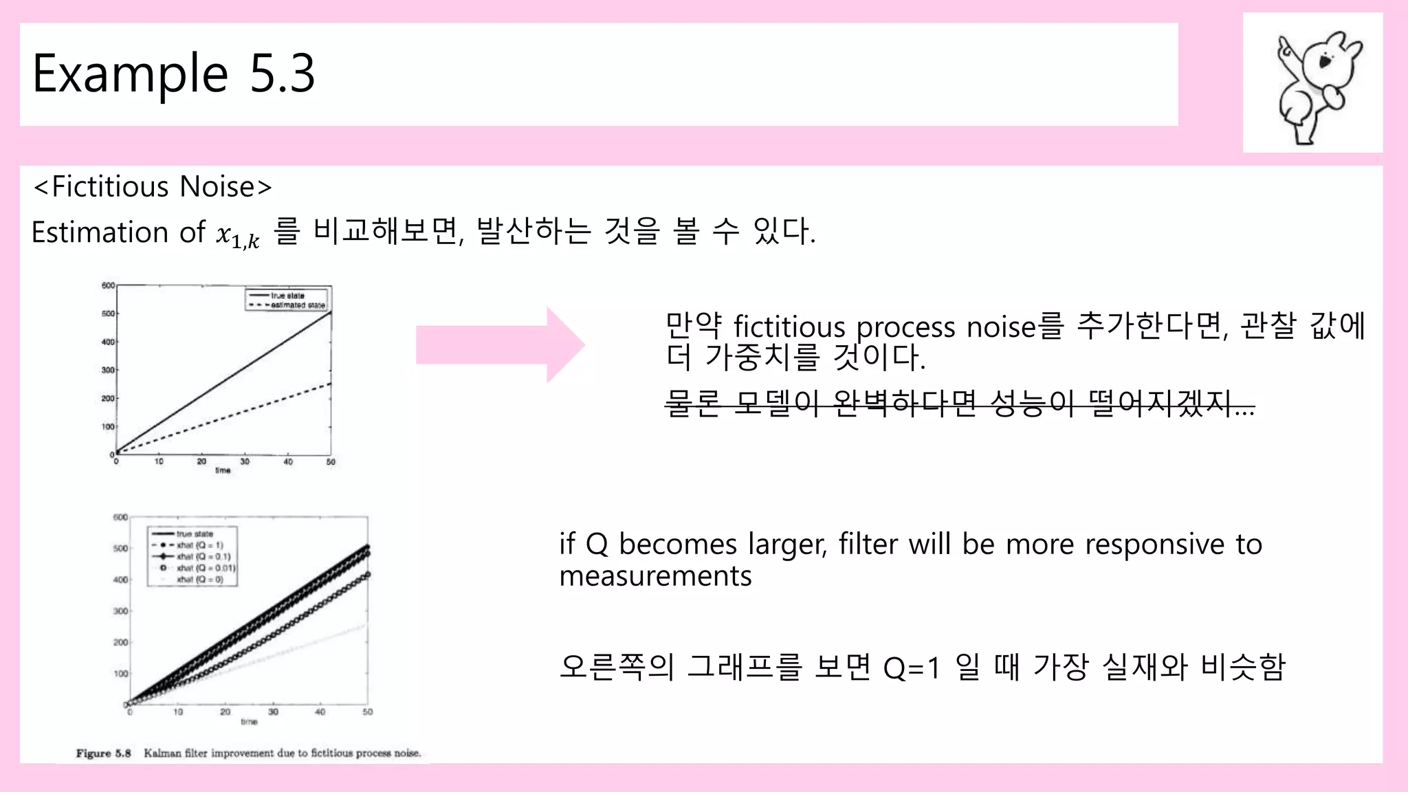 Example 5.3
<Fictitious Noise>
Estimation of 𝑥1,𝑘 를 비교해보면, 발산하는 것을 볼 수 있다.
만약 fictitious process noise를 추가한다면, 관찰 값에
더 가중치를 것이다.
물론 모델이 완벽하다면 성능이 떨어지겠지…
if Q becomes larger, filter will be more responsive to
measurements
오른쪽의 그래프를 보면 Q=1 일 때 가장 실재와 비슷함
 