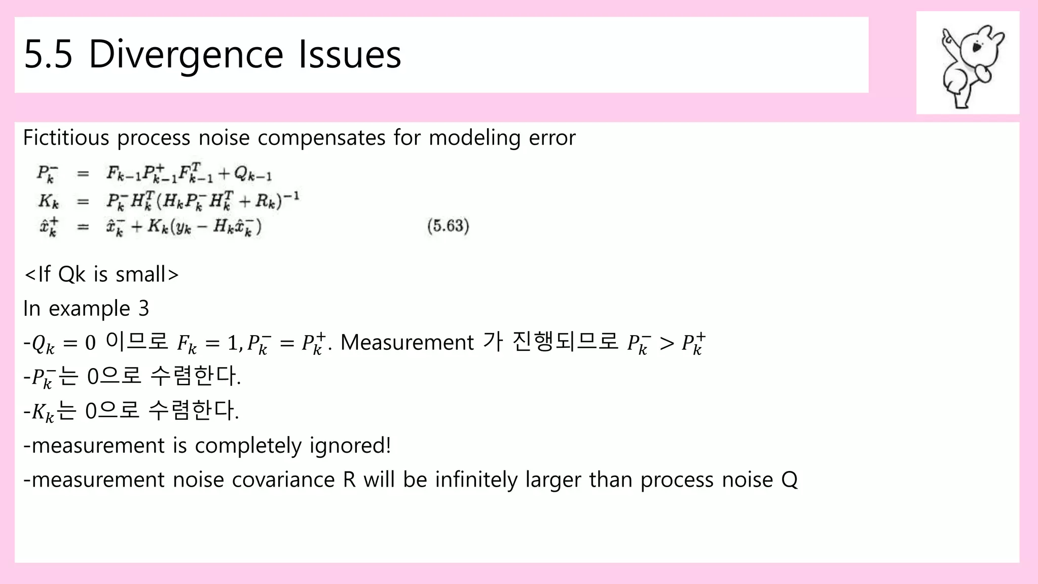 5.5 Divergence Issues
Fictitious process noise compensates for modeling error
<If Qk is small>
In example 3
-𝑄 𝑘 = 0 이므로 𝐹𝑘 = 1, 𝑃𝑘
−
= 𝑃𝑘
+
. Measurement 가 진행되므로 𝑃𝑘
−
> 𝑃𝑘
+
-𝑃𝑘
−
는 0으로 수렴한다.
-𝐾𝑘는 0으로 수렴한다.
-measurement is completely ignored!
-measurement noise covariance R will be infinitely larger than process noise Q
 