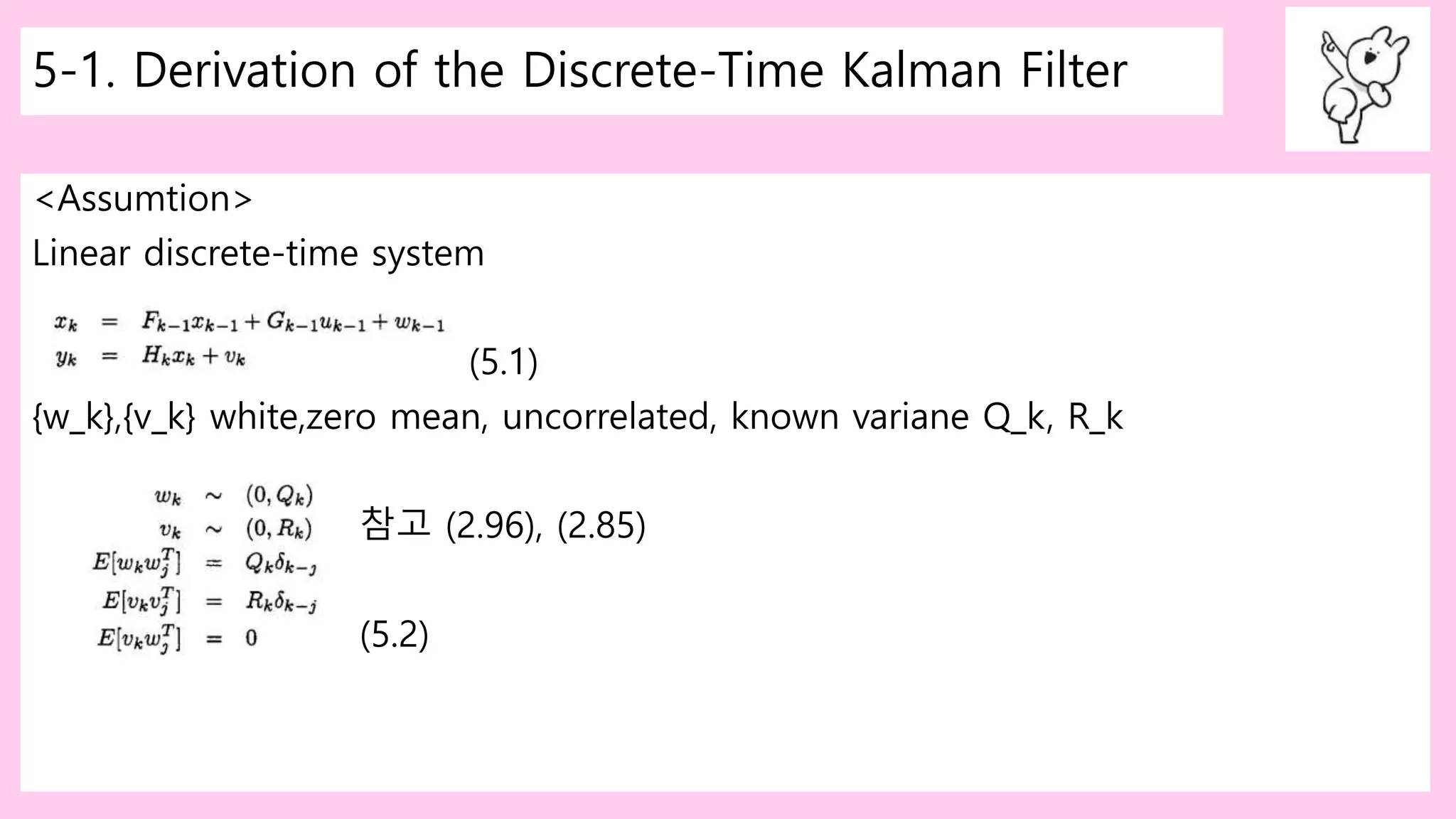 5-1. Derivation of the Discrete-Time Kalman Filter
<Assumtion>
Linear discrete-time system
(5.1)
{w_k},{v_k} white,zero mean, uncorrelated, known variane Q_k, R_k
참고 (2.96), (2.85)
(5.2)
 