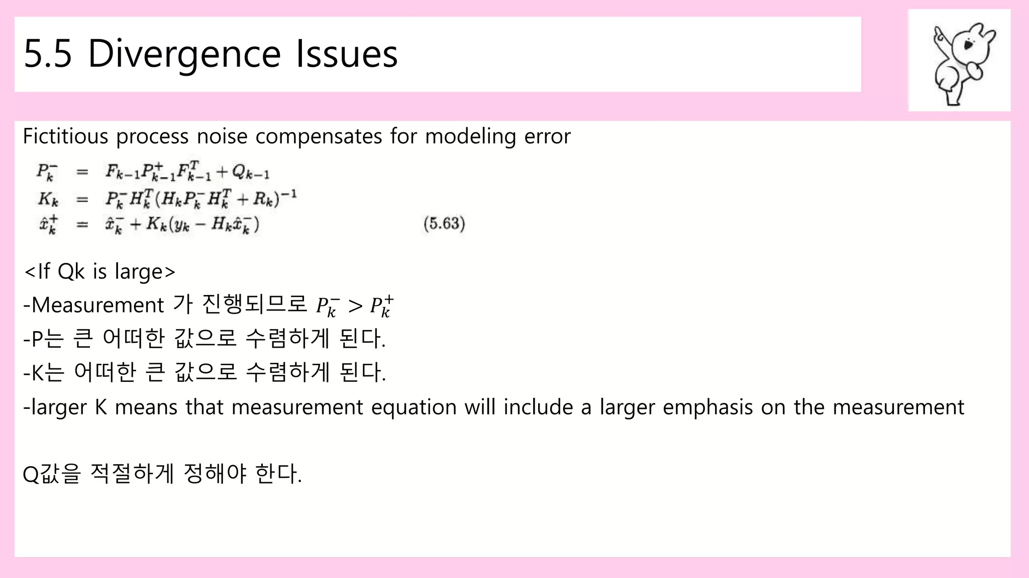 5.5 Divergence Issues
Fictitious process noise compensates for modeling error
<If Qk is large>
-Measurement 가 진행되므로 𝑃𝑘
−
> 𝑃𝑘
+
-P는 큰 어떠한 값으로 수렴하게 된다.
-K는 어떠한 큰 값으로 수렴하게 된다.
-larger K means that measurement equation will include a larger emphasis on the measurement
Q값을 적절하게 정해야 한다.
 