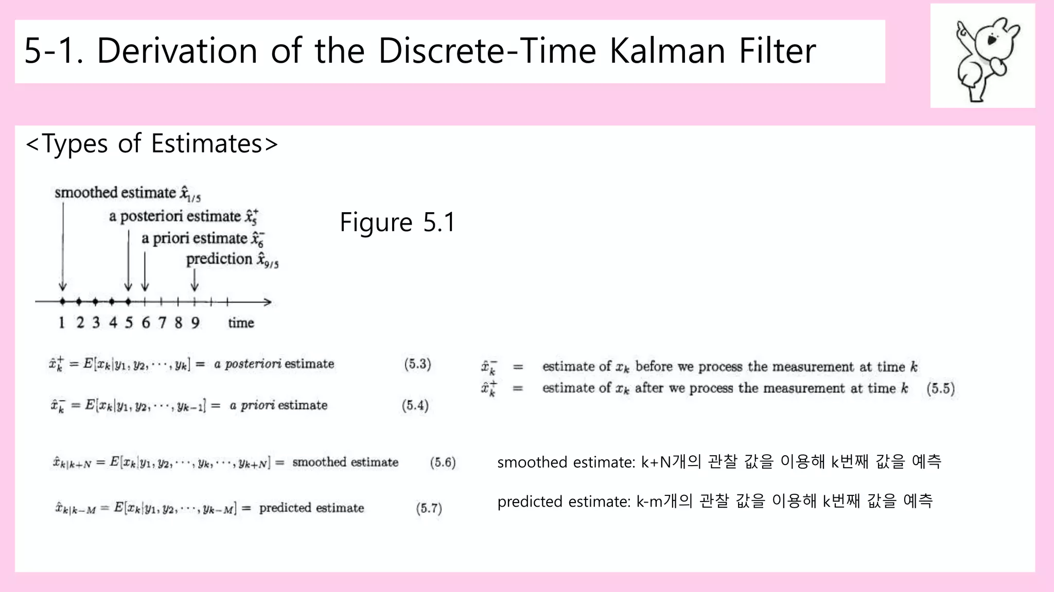 5-1. Derivation of the Discrete-Time Kalman Filter
<Types of Estimates>
Figure 5.1
smoothed estimate: k+N개의 관찰 값을 이용해 k번째 값을 예측
predicted estimate: k-m개의 관찰 값을 이용해 k번째 값을 예측
 
