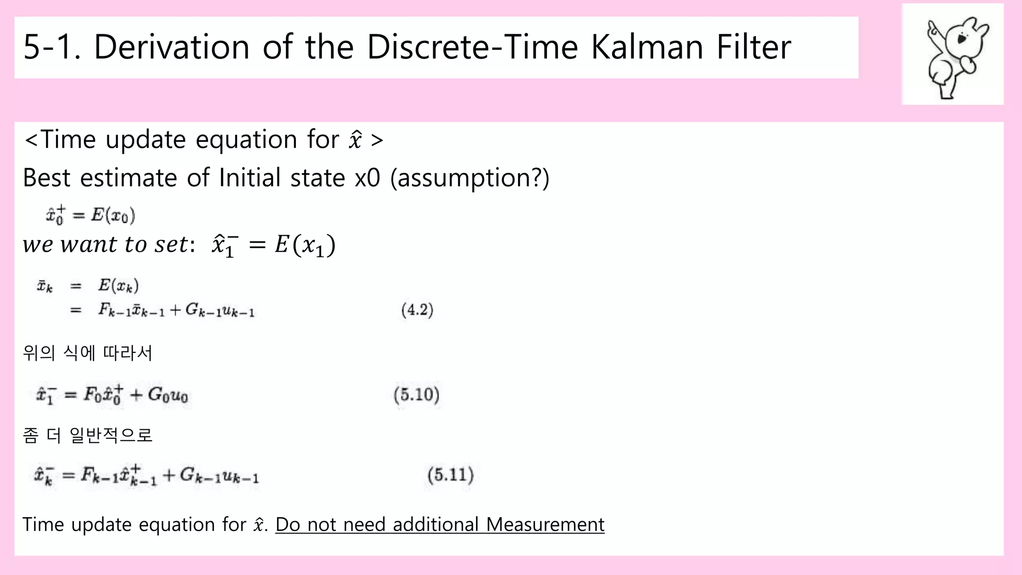 5-1. Derivation of the Discrete-Time Kalman Filter
<Time update equation for 𝑥 >
Best estimate of Initial state x0 (assumption?)
𝑤𝑒 𝑤𝑎𝑛𝑡 𝑡𝑜 𝑠𝑒𝑡: 𝑥1
−
= 𝐸(𝑥1)
위의 식에 따라서
좀 더 일반적으로
Time update equation for 𝑥. Do not need additional Measurement
 