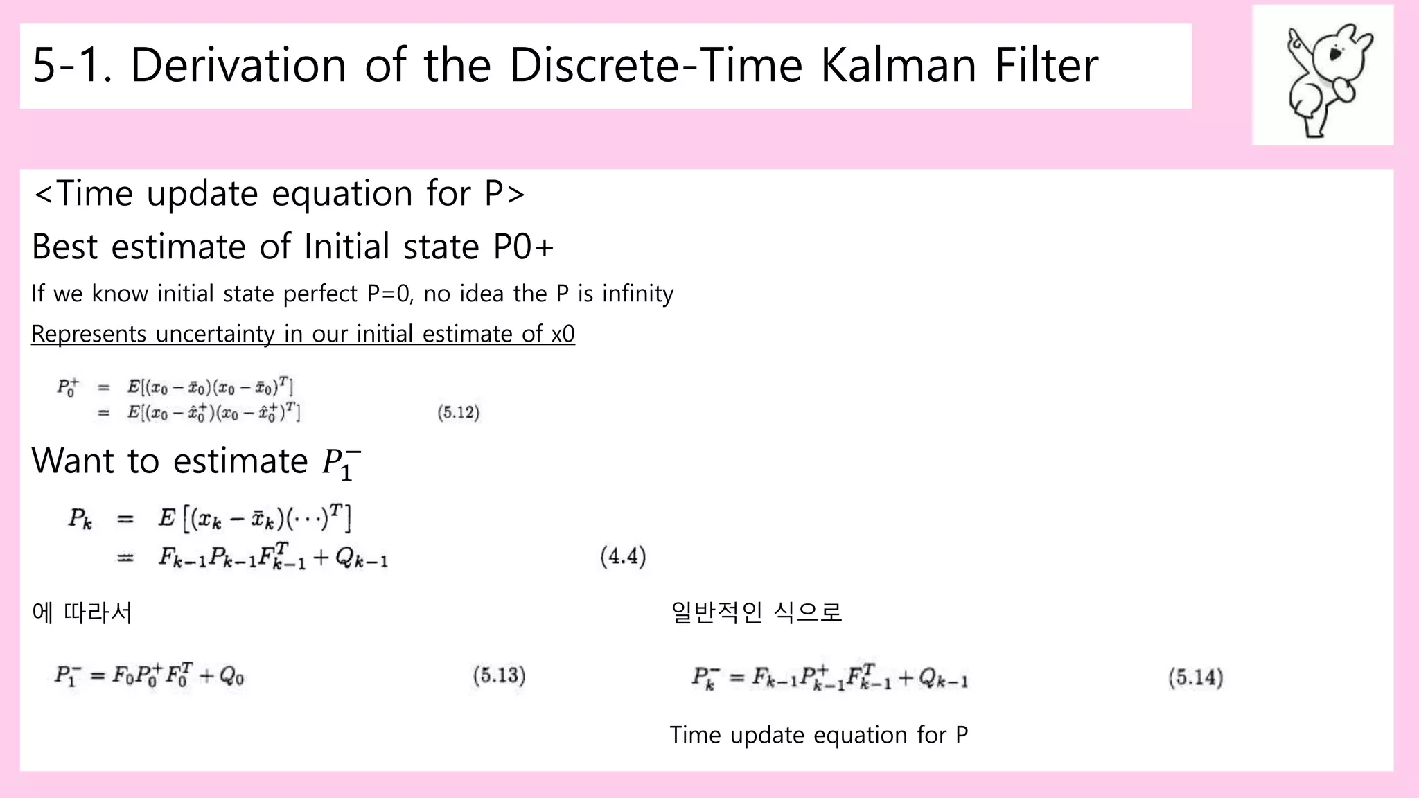 5-1. Derivation of the Discrete-Time Kalman Filter
<Time update equation for P>
Best estimate of Initial state P0+
If we know initial state perfect P=0, no idea the P is infinity
Represents uncertainty in our initial estimate of x0
Want to estimate 𝑃1
−
에 따라서 일반적인 식으로
Time update equation for P
 