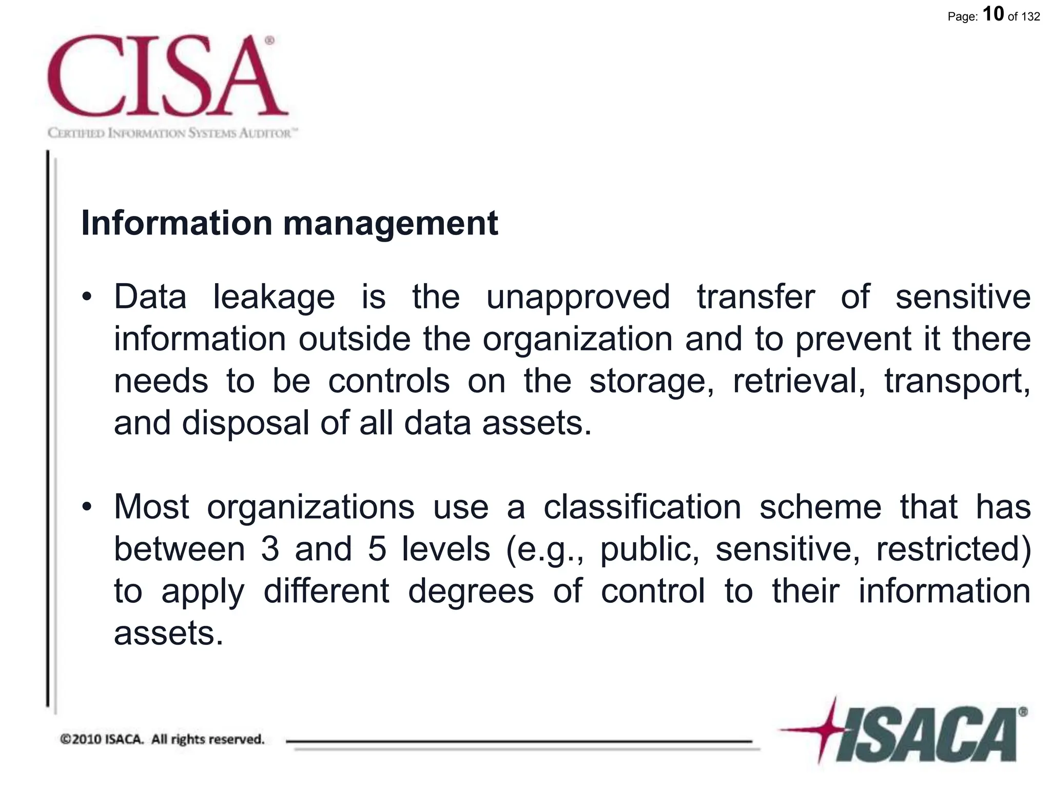 Page: 10 of 132
Information management
• Data leakage is the unapproved transfer of sensitive
information outside the organization and to prevent it there
needs to be controls on the storage, retrieval, transport,
and disposal of all data assets.
• Most organizations use a classification scheme that has
between 3 and 5 levels (e.g., public, sensitive, restricted)
to apply different degrees of control to their information
assets.
 