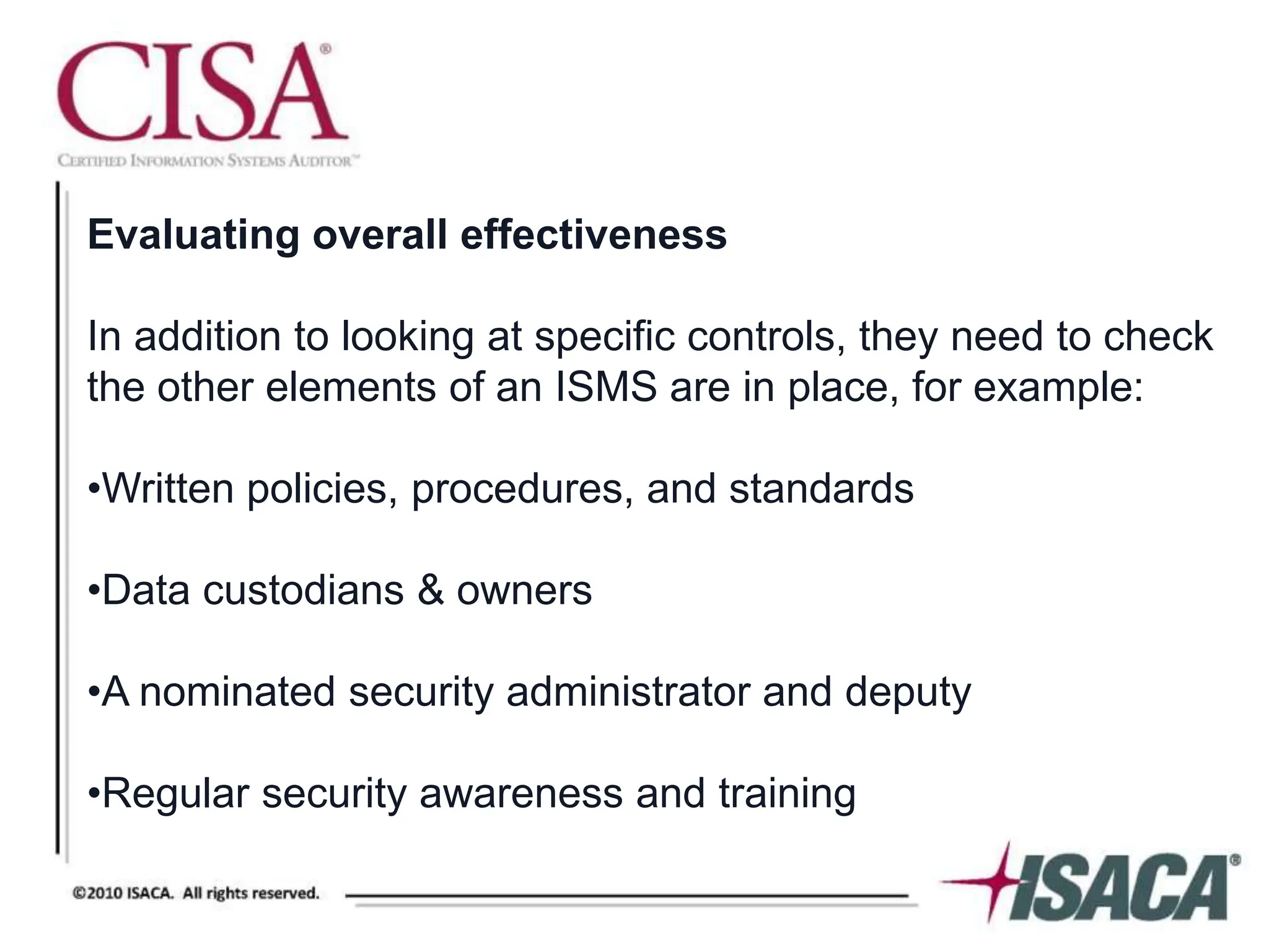 Evaluating overall effectiveness
In addition to looking at specific controls, they need to check
the other elements of an ISMS are in place, for example:
•Written policies, procedures, and standards
•Data custodians & owners
•A nominated security administrator and deputy
•Regular security awareness and training
 