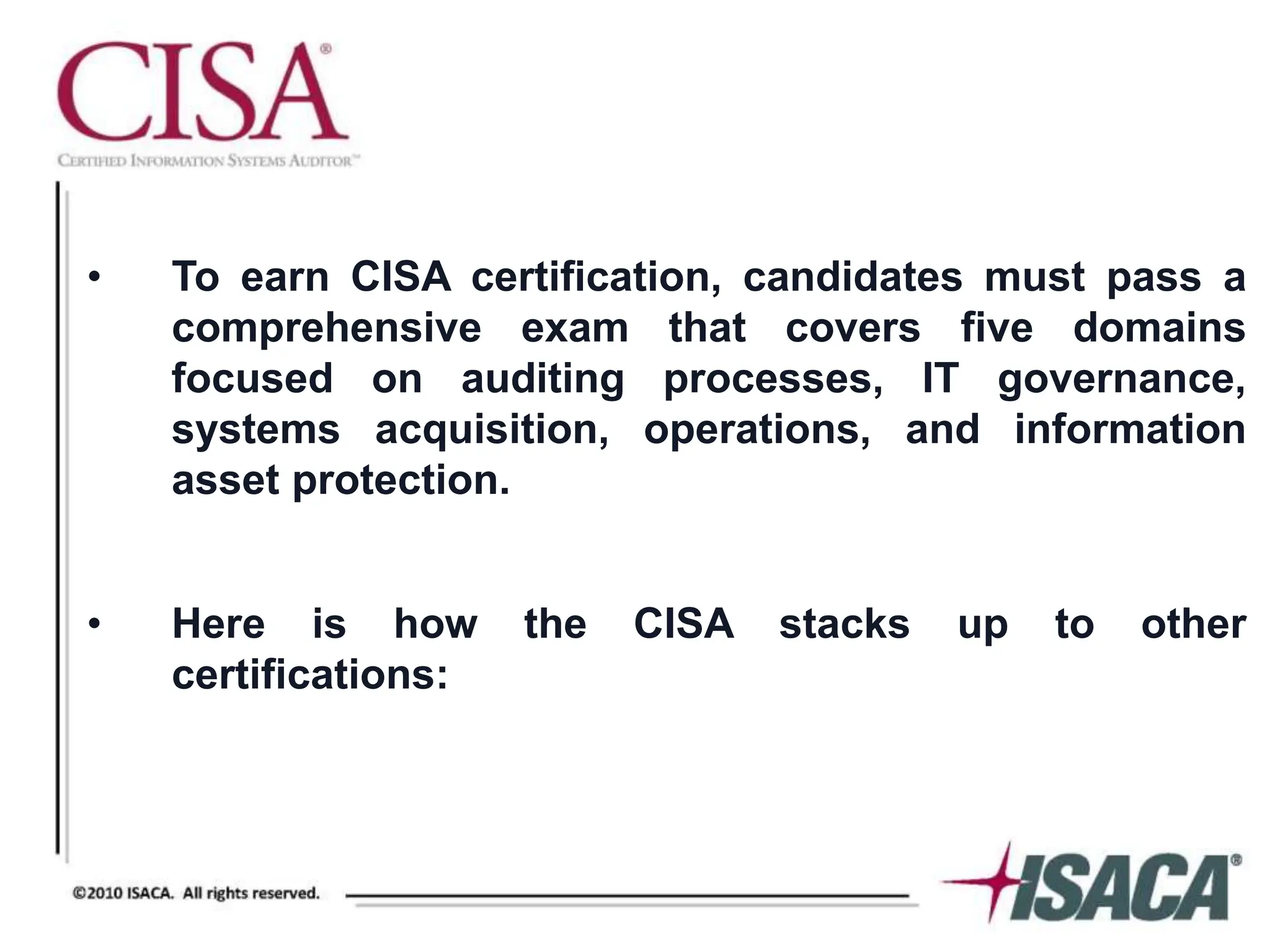 • To earn CISA certification, candidates must pass a
comprehensive exam that covers five domains
focused on auditing processes, IT governance,
systems acquisition, operations, and information
asset protection.
• Here is how the CISA stacks up to other
certifications:
 