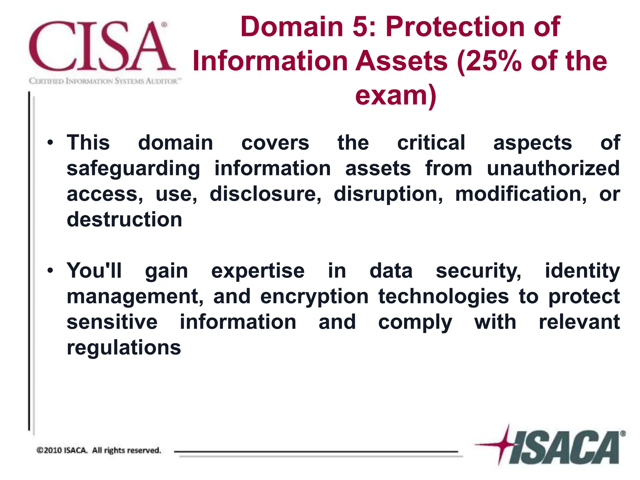 Domain 5: Protection of
Information Assets (25% of the
exam)
• This domain covers the critical aspects of
safeguarding information assets from unauthorized
access, use, disclosure, disruption, modification, or
destruction
• You'll gain expertise in data security, identity
management, and encryption technologies to protect
sensitive information and comply with relevant
regulations
 