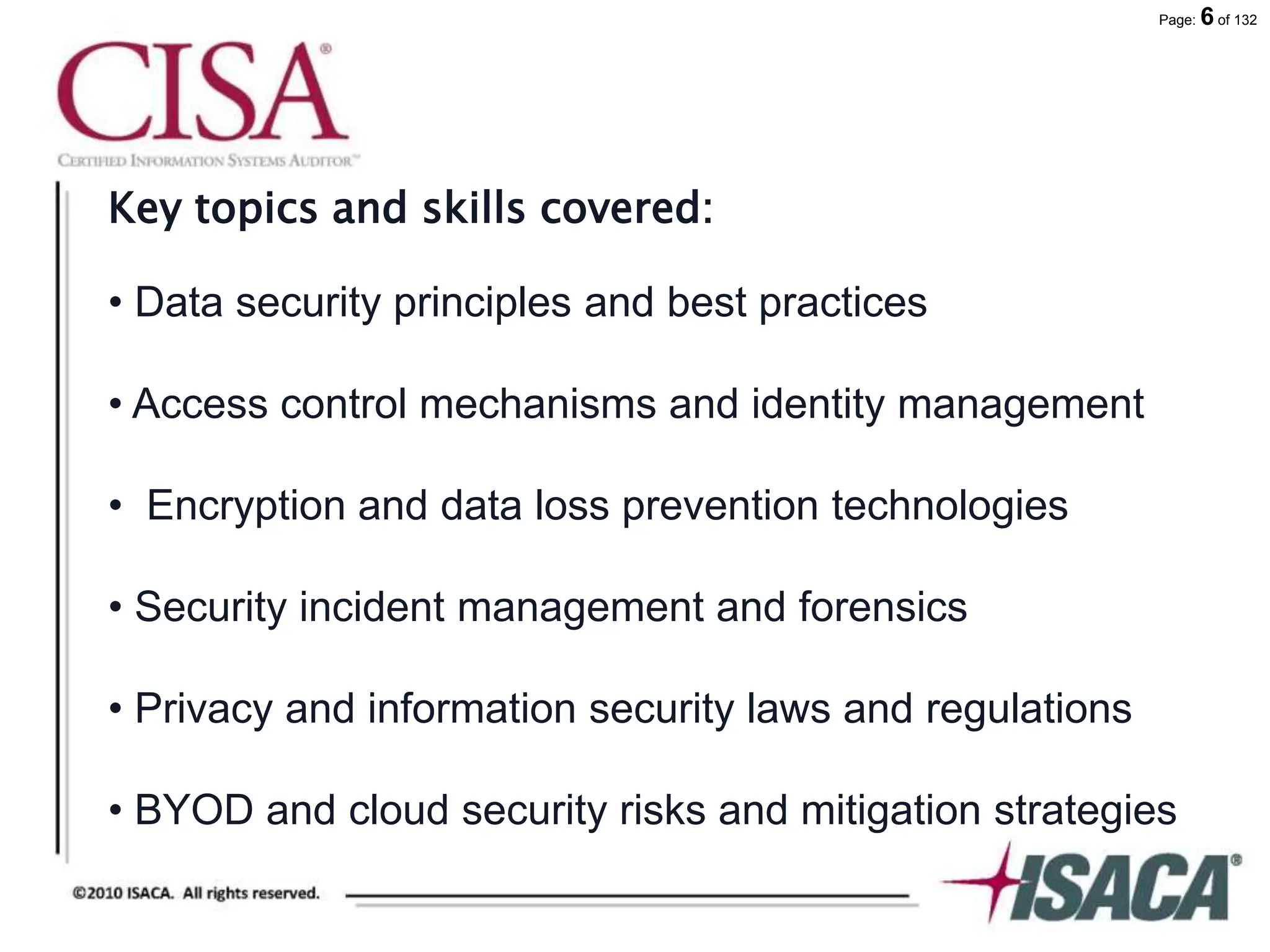 Page: 6 of 132
Key topics and skills covered:
• Data security principles and best practices
• Access control mechanisms and identity management
• Encryption and data loss prevention technologies
• Security incident management and forensics
• Privacy and information security laws and regulations
• BYOD and cloud security risks and mitigation strategies
 