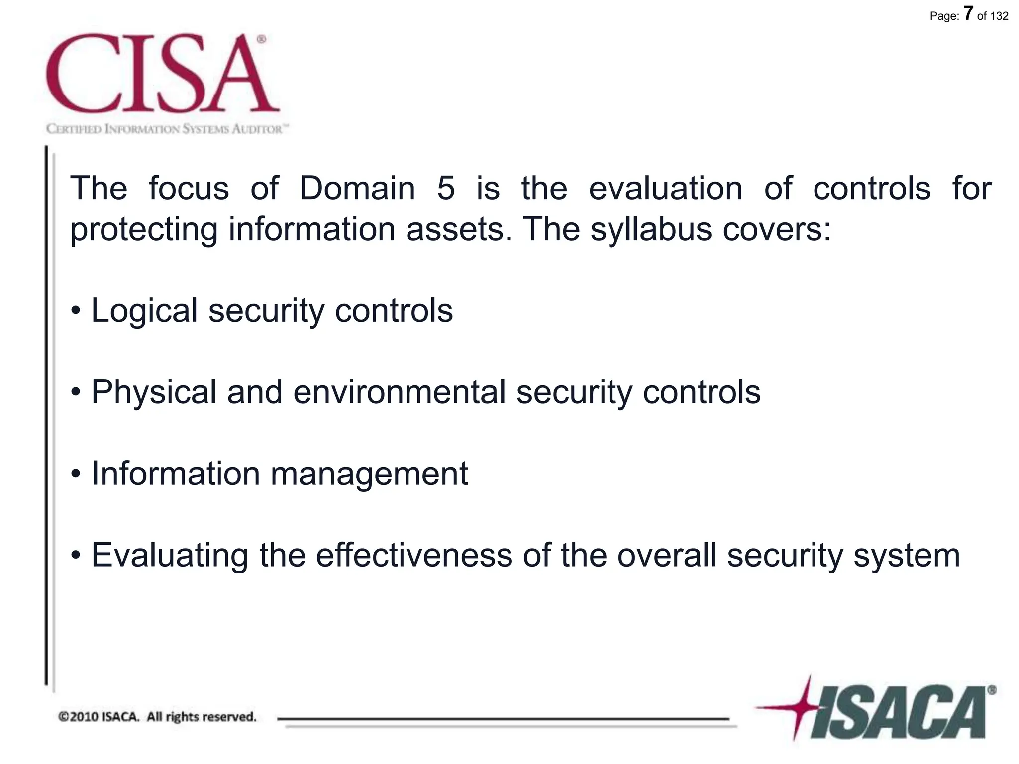 Page: 7 of 132
The focus of Domain 5 is the evaluation of controls for
protecting information assets. The syllabus covers:
• Logical security controls
• Physical and environmental security controls
• Information management
• Evaluating the effectiveness of the overall security system
 