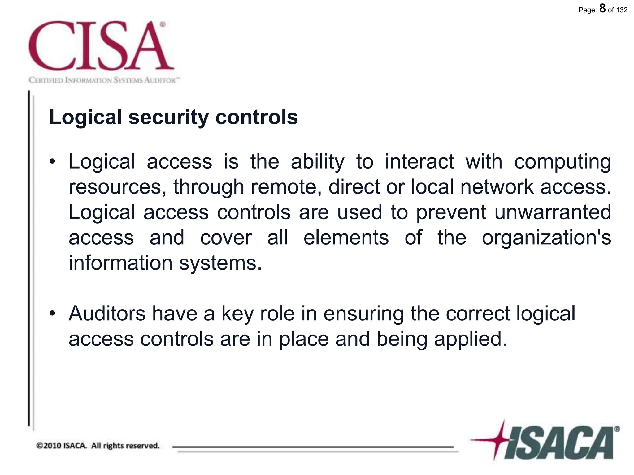 Page: 8 of 132
Logical security controls
• Logical access is the ability to interact with computing
resources, through remote, direct or local network access.
Logical access controls are used to prevent unwarranted
access and cover all elements of the organization's
information systems.
• Auditors have a key role in ensuring the correct logical
access controls are in place and being applied.
 