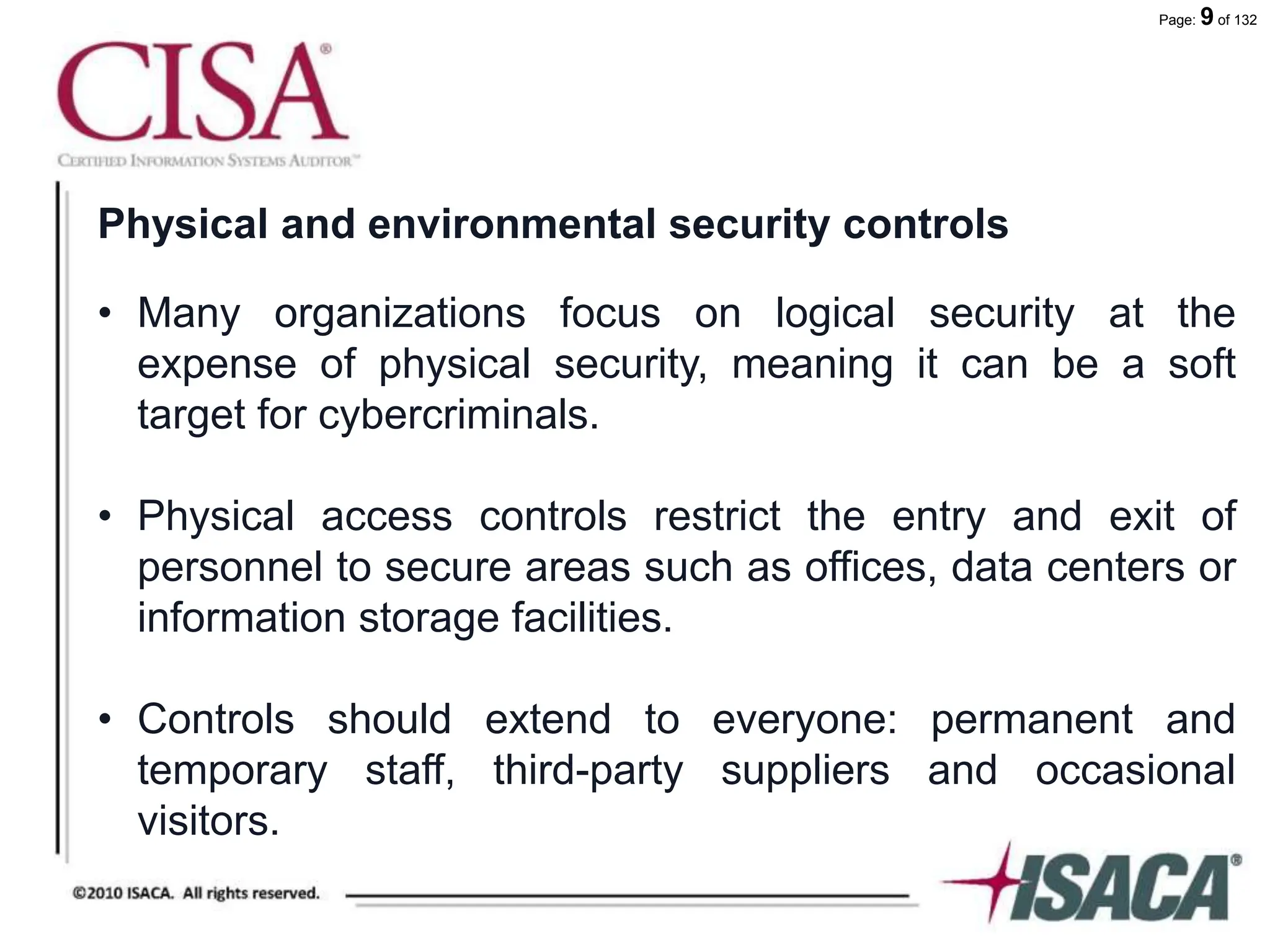 Page: 9 of 132
Physical and environmental security controls
• Many organizations focus on logical security at the
expense of physical security, meaning it can be a soft
target for cybercriminals.
• Physical access controls restrict the entry and exit of
personnel to secure areas such as offices, data centers or
information storage facilities.
• Controls should extend to everyone: permanent and
temporary staff, third-party suppliers and occasional
visitors.
 