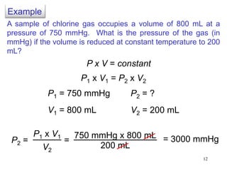 12
A sample of chlorine gas occupies a volume of 800 mL at a
pressure of 750 mmHg. What is the pressure of the gas (in
mmHg) if the volume is reduced at constant temperature to 200
mL?
P1 x V1 = P2 x V2
P1 = 750 mmHg
V1 = 800 mL
P2 = ?
V2 = 200 mL
P2 =
P1 x V1
V2
750 mmHg x 800 mL
200 mL
= = 3000 mmHg
P x V = constant
Example
 
