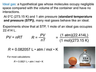 18
At 0°C (273.15 K) and 1 atm pressure (standard temperature
and pressure (STP)), many real gases behave like an ideal.
PV = nRT R =
PV
nT
=
(1 atm)(22.414L)
(1 mol)(273.15 K)
R = 0.082057 L • atm / mol • K
Experiments show that at STP, 1 mole of an ideal gas occupies
22.414 L.
Ideal gas: a hypothetical gas whose molecules occupy negligible
space compared with the volume of the container and have no
interactions.
For most calculations:
R = 0.0821 L • atm / mol • K
 