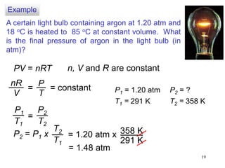 19
A certain light bulb containing argon at 1.20 atm and
18 oC is heated to 85 oC at constant volume. What
is the final pressure of argon in the light bulb (in
atm)?
PV = nRT n, V and R are constant
nR
V
=
P
T
= constant
P1
T1
P2
T2
=
P1 = 1.20 atm
T1 = 291 K
P2 = ?
T2 = 358 K
P2 = P1 x
T2
T1
= 1.20 atm x 358 K
291 K
= 1.48 atm
Example
 