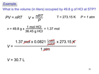 20
What is the volume (in liters) occupied by 49.8 g of HCl at STP?
PV = nRT V =
nRT
P
T = 273.15 K P = 1 atm
n = 49.8 g x
1 mol HCl
36.45 g HCl
= 1.37 mol
V =
1 atm
1.37 mol x 0.0821 x 273.15 KL•atm
mol•K
V = 30.7 L
Example
 