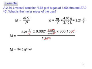 23
A 2.10 L vessel contains 4.65 g of a gas at 1.00 atm and 27.0
oC. What is the molar mass of the gas?
dRT
P
M = d = m
V
4.65 g
2.10 L
= = 2.21
g
L
M =
2.21
g
L
1 atm
x 0.0821 x 300.15 KL•atm
mol•K
M = 54.5 g/mol
Example
 