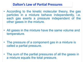 • According to the kinetic molecular theory, the gas
particles in a mixture behave independently, i.e.
each gas exerts a pressure independent of the
other gases in the mixture.
• All gases in the mixture have the same volume and
temperature.
• The pressure of a component gas in a mixture is
called a partial pressure.
• The sum of the partial pressures of all the gases in
a mixture equals the total pressure.
Dalton’s Law of Partial Pressures
 