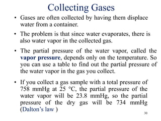 30
Collecting Gases
• Gases are often collected by having them displace
water from a container.
• The problem is that since water evaporates, there is
also water vapor in the collected gas.
• The partial pressure of the water vapor, called the
vapor pressure, depends only on the temperature. So
you can use a table to find out the partial pressure of
the water vapor in the gas you collect.
• If you collect a gas sample with a total pressure of
758 mmHg at 25 °C, the partial pressure of the
water vapor will be 23.8 mmHg, so the partial
pressure of the dry gas will be 734 mmHg
(Dalton’s law )
 