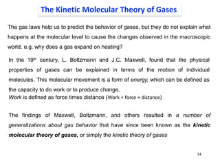 34
The gas laws help us to predict the behavior of gases, but they do not explain what
happens at the molecular level to cause the changes observed in the macroscopic
world. e.g. why does a gas expand on heating?
The Kinetic Molecular Theory of Gases
In the 19th century, L. Boltzmann and J.C. Maxwell, found that the physical
properties of gases can be explained in terms of the motion of individual
molecules. This molecular movement is a form of energy, which can be defined as
the capacity to do work or to produce change.
Work is defined as force times distance (Work = force × distance)
The findings of Maxwell, Boltzmann, and others resulted in a number of
generalizations about gas behavior that have since been known as the kinetic
molecular theory of gases, or simply the kinetic theory of gases
 