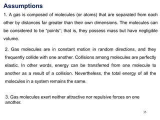 35
Assumptions
1. A gas is composed of molecules (or atoms) that are separated from each
other by distances far greater than their own dimensions. The molecules can
be considered to be “points”; that is, they possess mass but have negligible
volume.
2. Gas molecules are in constant motion in random directions, and they
frequently collide with one another. Collisions among molecules are perfectly
elastic. In other words, energy can be transferred from one molecule to
another as a result of a collision. Nevertheless, the total energy of all the
molecules in a system remains the same.
3. Gas molecules exert neither attractive nor repulsive forces on one
another.
 