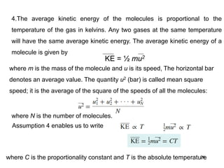 36
4.The average kinetic energy of the molecules is proportional to the
temperature of the gas in kelvins. Any two gases at the same temperature
will have the same average kinetic energy. The average kinetic energy of a
molecule is given by
KE = ½ mu2
where m is the mass of the molecule and u is its speed, The horizontal bar
denotes an average value. The quantity u2 (bar) is called mean square
speed; it is the average of the square of the speeds of all the molecules:
where N is the number of molecules.
Assumption 4 enables us to write
where C is the proportionality constant and T is the absolute temperature
 
