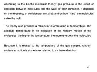 37
According to the kinetic molecular theory, gas pressure is the result of
collisions between molecules and the walls of their container. It depends
on the frequency of collision per unit area and on how “hard” the molecules
strike the wall.
The theory also provides a molecular interpretation of temperature. The
absolute temperature is an indication of the random motion of the
molecules, the higher the temperature, the more energetic the molecules
Because it is related to the temperature of the gas sample, random
molecular motion is sometimes referred to as thermal motion.
 