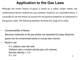 38
Application to the Gas Laws
• Compressibility of Gases:
Because molecules in the gas phase are separated by large distances
gases can be compressed easily to occupy less volume.
• Boyle’s Law
P a collision rate with wall
Collision rate a number density (per unit volume)
Number density a 1/V
P a 1/V
Although the kinetic theory of gases is based on a rather simple model, the
mathematical details involved are very complex. However, on a qualitative basis, it
is possible to use the theory to account for the general properties of substances in
the gaseous state. The following examples illustrate the range of its utility.
 