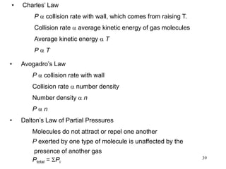 39
• Avogadro’s Law
P a collision rate with wall
Collision rate a number density
Number density a n
P a n
• Dalton’s Law of Partial Pressures
Molecules do not attract or repel one another
P exerted by one type of molecule is unaffected by the
presence of another gas
Ptotal = SPi
• Charles’ Law
P a collision rate with wall, which comes from raising T.
Collision rate a average kinetic energy of gas molecules
Average kinetic energy a T
P a T
 