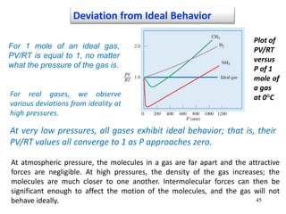 45
Deviation from Ideal Behavior
Plot of
PV/RT
versus
P of 1
mole of
a gas
at 0°C
For 1 mole of an ideal gas,
PV/RT is equal to 1, no matter
what the pressure of the gas is.
For real gases, we observe
various deviations from ideality at
high pressures.
At very low pressures, all gases exhibit ideal behavior; that is, their
PV/RT values all converge to 1 as P approaches zero.
At atmospheric pressure, the molecules in a gas are far apart and the attractive
forces are negligible. At high pressures, the density of the gas increases; the
molecules are much closer to one another. Intermolecular forces can then be
significant enough to affect the motion of the molecules, and the gas will not
behave ideally.
 