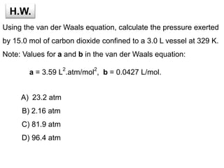 H.W.
Using the van der Waals equation, calculate the pressure exerted
by 15.0 mol of carbon dioxide confined to a 3.0 L vessel at 329 K.
Note: Values for a and b in the van der Waals equation:
a = 3.59 L
2
.atm/mol
2
, b = 0.0427 L/mol.
A) 23.2 atm
B) 2.16 atm
C) 81.9 atm
D) 96.4 atm
 