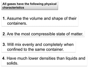 5
1. Assume the volume and shape of their
containers.
All gases have the following physical
characteristics
2. Are the most compressible state of matter.
3. Will mix evenly and completely when
confined to the same container.
4. Have much lower densities than liquids and
solids.
 