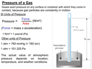 6
Other units of Pressure
1 atm = 760 mmHg (= 760 torr)
1 atm = 101,325 Pa
Pressure =
Force
Area
(Force = mass x acceleration)
Pressure of a Gas
SI Units of Pressure
(N/m2)
The actual value of atmospheric
pressure depends on location,
temperature, and weather conditions.
Gases exert pressure on any surface or container with which they come in
contact, because gas particles are constantly in motion.
1 N/m2 = 1 pascal (Pa)
 