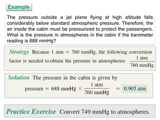 8
The pressure outside a jet plane flying at high altitude falls
considerably below standard atmospheric pressure. Therefore, the
air inside the cabin must be pressurized to protect the passengers.
What is the pressure in atmospheres in the cabin if the barometer
reading is 688 mmHg?
Example
 