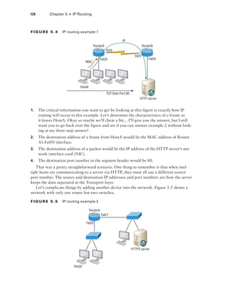 128  Chapter 5  ■  IP Routing
Fi g u r e 5 . 4    IP routing example 1
HostA
RouterA
MAC
RouterB
S0/0
Fa0/0
HTTP server
IP
TCP Dest Port 80
S0/0
Fa0/0
1.	 The critical information you want to get by looking at this figure is exactly how IP
routing will occur in this example. Let’s determine the characteristics of a frame as
it leaves HostA. Okay so maybe we’ll cheat a bit… I’ll give you the answer, but I still
want you to go back over the figure and see if you can answer example 2 without look-
ing at my three-step answer!
2.	 The destination address of a frame from HostA would be the MAC address of Router
A’s Fa0/0 interface.
3.	 The destination address of a packet would be the IP address of the HTTP server’s net-
work interface card (NIC).
4.	 The destination port number in the segment header would be 80.
That was a pretty straightforward scenario. One thing to remember is that when mul-
tiple hosts are communicating to a server via HTTP, they must all use a different source
port number. The source and destination IP addresses and port numbers are how the server
keeps the data separated at the Transport layer.
Let’s complicate things by adding another device into the network. Figure 5.5 shows a
network with only one router but two switches.
Fi g u r e 5 . 5    IP routing example 2
HostA
RouterA
Fa0/1
Fa0/0
HTTPS server
 