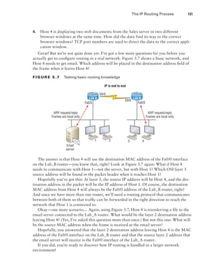 The IP Routing Process  131
4.	 Host 4 is displaying two web documents from the Sales server in two different
browser windows at the same time. How did the data find its way to the correct
browser windows? TCP port numbers are used to direct the data to the correct appli-
cation window.
Great! But we’re not quite done yet. I’ve got a few more questions for you before you
actually get to configure routing in a real network. Figure 5.7 shows a basic network, and
Host 4 needs to get email. Which address will be placed in the destination address field of
the frame when it leaves Host 4?
Fi g u r e 5 .7    Testing basic routing knowledge
Fa0/0
S0/0
1 2 3 4
S0/0
Fa0/0
Email
server
Lab A Lab B
IP is end to end
ARP request/reply
Frames are local only
ARP request/reply
Frames are local only
The answer is that Host 4 will use the destination MAC address of the Fa0/0 interface
on the Lab_B router—you knew that, right? Look at Figure 5.7 again: What if Host 4
needs to communicate with Host 1—not the server, but with Host 1? Which OSI layer 3
source address will be found in the packet header when it reaches Host 1?
Hopefully you’ve got this: At layer 3, the source IP address will be Host 4, and the des-
tination address in the packet will be the IP address of Host 1. Of course, the destination
MAC address from Host 4 will always be the Fa0/0 address of the Lab_B router, right?
And since we have more than one router, we’ll need a routing protocol that communicates
between both of them so that traffic can be forwarded in the right direction to reach the
network that Host 1 is connected to.
Okay—one more scenario… Again, using Figure 5.7, Host 4 is transferring a file to the
email server connected to the Lab_A router. What would be the layer 2 destination address
leaving Host 4? (Yes, I’ve asked this question more than once.) But not this one: What will
be the source MAC address when the frame is received at the email server?
Hopefully, you answered that the layer 2 destination address leaving Host 4 is the MAC
address of the Fa0/0 interface on the Lab_B router and that the source layer 2 address that
the email server will receive is the Fa0/0 interface of the Lab_A router.
If you did, you’re ready to discover how IP routing is handled in a larger network
environment!
 