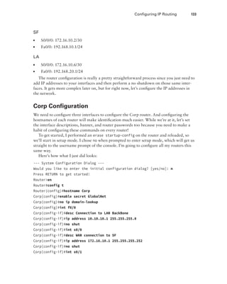 Configuring IP Routing  133
SF
■
■ S0/0/0: 172.16.10.2/30
■
■ Fa0/0: 192.168.10.1/24
LA
■
■ S0/0/0: 172.16.10.6/30
■
■ Fa0/0: 192.168.20.1/24
The router configuration is really a pretty straightforward process since you just need to
add IP addresses to your interfaces and then perform a no shutdown on those same inter-
faces. It gets more complex later on, but for right now, let’s configure the IP addresses in
the network.
Corp Configuration
We need to configure three interfaces to configure the Corp router. And configuring the
hostnames of each router will make identification much easier. While we’re at it, let’s set
the interface descriptions, banner, and router passwords too because you need to make a
habit of configuring these commands on every router!
To get started, I performed an erase startup-config on the router and reloaded, so
we’ll start in setup mode. I chose no when prompted to enter setup mode, which will get us
straight to the username prompt of the console. I’m going to configure all my routers this
same way.
Here’s how what I just did looks:
--- System Configuration Dialog ---
Would you like to enter the initial configuration dialog? [yes/no]: n
Press RETURN to get started!
Routeren
Router#config t
Router(config)#hostname Corp
Corp(config)#enable secret GlobalNet
Corp(config)#no ip domain-lookup
Corp(config)#int f0/0
Corp(config-if)#desc Connection to LAN BackBone
Corp(config-if)#ip address 10.10.10.1 255.255.255.0
Corp(config-if)#no shut
Corp(config-if)#int s0/0
Corp(config-if)#desc WAN connection to SF
Corp(config-if)#ip address 172.16.10.1 255.255.255.252
Corp(config-if)#no shut
Corp(config-if)#int s0/1
 