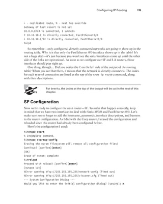 Configuring IP Routing 135
+ - replicated route, % - next hop override
Gateway of last resort is not set
10.0.0.0/24 is subnetted, 1 subnets
C 10.10.10.0 is directly connected, FastEthernet0/0
L 10.10.10.1/32 is directly connected, FastEthernet0/0
Corp#
So remember—only configured, directly connected networks are going to show up in the
routing table. Why is it that only the FastEthernet 0/0 interface shows up in the table? It’s
not a huge deal—it’s just because you won’t see the serial interfaces come up until the other
side of the links are operational. As soon as we configure our SF and LA routers, those
interfaces should pop right up.
One thing, though… Did you notice the C on the left side of the output of the routing
table? When you see that there, it means that the network is directly connected. The codes
for each type of connection are listed at the top of the show ip route command, along
with their descriptions.
 
For brevity, the codes at the top of the output will be cut in the rest of this
chapter.
SF Configuration
Now we’re ready to configure the next router—SF. To make that happen correctly, keep
in mind that we have two interfaces to deal with: Serial 0/0/0 and FastEthernet 0/0. Let’s
make sure not to forget to add the hostname, passwords, interface descriptions, and banners
to the router configuration. As I did with the Corp router, I erased the configuration and
reloaded since this router had already been configured before.
Here’s the configuration I used:
R1#erase start
% Incomplete command.
R1#erase startup-config
Erasing the nvram filesystem will remove all configuration files!
Continue? [confirm][enter]
[OK]
Erase of nvram: complete
R1#reload
Proceed with reload? [confirm][enter]
[output cut]
%Error opening tftp://255.255.255.255/network-confg (Timed out)
%Error opening tftp://255.255.255.255/cisconet.cfg (Timed out)
--- System Configuration Dialog ---
Would you like to enter the initial configuration dialog? [yes/no]: n
 