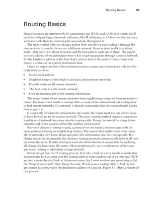Routing Basics  119
Routing Basics
Once you create an internetwork by connecting your WANs and LANs to a router, you’ll
need to configure logical network addresses, like IP addresses, to all hosts on that internet-
work to enable them to communicate successfully throughout it.
The term routing refers to taking a packet from one device and sending it through the
internetwork to another device on a different network. Routers don’t really care about
hosts—they only care about networks and the best path to each one of them. The logical
network address of the destination host is key to getting packets through a routed network.
It’s the hardware address of the host that’s used to deliver the packet from a router and
ensure it arrives at the correct destination host.
Here’s an important list of the minimum factors a router must know to be able to effec-
tively route packets:
■
■ Destination address
■
■ Neighbor routers from which it can learn about remote networks
■
■ Possible routes to all remote networks
■
■ The best route to each remote network
■
■ How to maintain and verify routing information
The router learns about remote networks from neighboring routers or from an adminis-
trator. The router then builds a routing table—a map of the internetwork, describing how
to find remote networks. If a network is directly connected, then the router already knows
how to get to it.
If a network isn’t directly connected to the router, the router must use one of two ways
to learn how to get to the remote network. The static routing method requires someone to
hand-type all network locations into the routing table. Doing this would be a huge labor-
intensive task when used on all but the smallest of networks!
But when dynamic routing is used, a protocol on one router communicates with the
same protocol running on neighboring routers. The routers then update each other about
all the networks they know about and place this information into the routing table. If a
change occurs in the network, the dynamic routing protocols automatically inform all rout-
ers about the event. If static routing is used, the administrator is responsible for updating
all changes by hand onto all routers. Most people usually use a combination of dynamic
and static routing to administer a large network.
Before we get into the IP routing process, let’s take a look at a very simple example that
demonstrates how a router uses the routing table to route packets out of an interface. We’ll
get into a more detailed look at the process soon, but I want to show you something called
the “longest match rule” first. Using this rule, IP will scan a routing table to find the lon-
gest match as compared to the destination address of a packet. Figure 5.1 offers a picture of
this process.
 