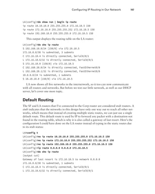Configuring IP Routing in Our Network  147
LA(config)#do show run | begin ip route
ip route 10.10.10.0 255.255.255.0 172.16.10.5 150
ip route 172.16.10.0 255.255.255.252 172.16.10.5 150
ip route 192.168.10.0 255.255.255.0 172.16.10.5 150
This output displays the routing table on the LA router:
LA(config)#do sho ip route
S 192.168.10.0/24 [150/0] via 172.16.10.5
172.16.0.0/30 is subnetted, 3 subnets
C 172.16.10.4 is directly connected, Serial0/0/1
L 172.16.10.6/32 is directly connected, Serial0/0/1
S 172.16.10.0 [150/0] via 172.16.10.5
C 192.168.20.0/24 is directly connected, FastEthernet0/0
L 192.168.20.1/32 is directly connected, FastEthernet0/0
10.0.0.0/24 is subnetted, 1 subnets
S 10.10.10.0 [150/0] via 172.16.10.5
LA now shows all five networks in the internetwork, so it too can now communicate
with all routers and networks. But before we test our little network, as well as our DHCP
server, let’s cover one more topic.
Default Routing
The SF and LA routers that I’ve connected to the Corp router are considered stub routers. A
stub indicates that the networks in this design have only one way out to reach all other net-
works, which means that instead of creating multiple static routes, we can just use a single
default route. This default route is used by IP to forward any packet with a destination not
found in the routing table, which is why it is also called a gateway of last resort. Here’s the
configuration I could have done on the LA router instead of typing in the static routes due
to its stub status:
LA#config t
LA(config)#no ip route 10.10.10.0 255.255.255.0 172.16.10.5 150
LA(config)#no ip route 172.16.10.0 255.255.255.252 172.16.10.5 150
LA(config)#no ip route 192.168.10.0 255.255.255.0 172.16.10.5 150
LA(config)#ip route 0.0.0.0 0.0.0.0 172.16.10.5
LA(config)#do sho ip route
[output cut]
Gateway of last resort is 172.16.10.5 to network 0.0.0.0
172.16.0.0/30 is subnetted, 1 subnets
C 172.16.10.4 is directly connected, Serial0/0/1
L 172.16.10.6/32 is directly connected, Serial0/0/1
 