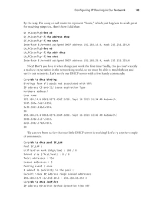 Configuring IP Routing in Our Network  149
By the way, I’m using an old router to represent “hosts,” which just happens to work great
for studying purposes. Here’s how I did that:
SF_PC(config)#int e0
SF_PC(config-if)#ip address dhcp
SF_PC(config-if)#no shut
Interface Ethernet0 assigned DHCP address 192.168.10.8, mask 255.255.255.0
LA_PC(config)#int e0
LA_PC(config-if)#ip addr dhcp
LA_PC(config-if)#no shut
Interface Ethernet0 assigned DHCP address 192.168.20.4, mask 255.255.255.0
Nice! Don’t you love it when things just work the first time? Sadly, this just isn’t exactly
a realistic expectation in the networking world, so we must be able to troubleshoot and
verify our networks. Let’s verify our DHCP server with a few handy commands:
Corp#sh ip dhcp binding
Bindings from all pools not associated with VRF:
IP address Client-ID/ Lease expiration Type
Hardware address/
User name
192.168.10.8 0063.6973.636f.2d30. Sept 16 2013 10:34 AM Automatic
3035.302e.3062.6330.
2e30.3063.632d.4574.
30
192.168.20.4 0063.6973.636f.2d30. Sept 16 2013 10:46 AM Automatic
3030.322e.3137.3632.
2e64.3032.372d.4574.
30
We can see from earlier that our little DHCP server is working! Let’s try another couple
of commands:
Corp#sh ip dhcp pool SF_LAN
Pool SF_LAN :
Utilization mark (high/low) : 100 / 0
Subnet size (first/next) : 0 / 0
Total addresses : 254
Leased addresses : 3
Pending event : none
1 subnet is currently in the pool :
Current index IP address range Leased addresses
192.168.10.9 192.168.10.1 - 192.168.10.254 3
Corp#sh ip dhcp conflict
IP address Detection method Detection time VRF
 