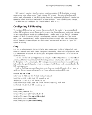 Routing Information Protocol (RIP)  153
RIP version 1 uses only classful routing, which means that all devices in the network
must use the same subnet mask. This is because RIP version 1 doesn’t send updates with
subnet mask information in tow. RIP version 2 provides something called prefix routing and
does send subnet mask information with its route updates. This is called classless routing.
So with that, let’s configure our current network with RIPv2.
Configuring RIP Routing
To configure RIP routing, just turn on the protocol with the router rip command and
tell the RIP routing protocol the networks to advertise. Remember that with static routing,
we always configured remote networks and never typed a route to our directly connected
networks? Well, dynamic routing is carried out the complete opposite way. You would
never type a remote network under your routing protocol—only enter your directly con-
nected networks! Let’s configure our three-router internetwork, revisited in Figure 5.9,
with RIP routing.
Corp
RIP has an administrative distance of 120. Static routes have an AD of 1 by default, and
since we currently have static routes configured, the routing tables won’t be populated with
RIP information by default. We’re still good though because I added the 150 to the end of
each static route.
You can add the RIP routing protocol by using the router rip command and the ­
network
command. The network command tells the routing protocol which classful network to advertise.
By doing this, you’re activating the RIP routing process on the interfaces whose addressing
falls within the specified classful networks configured with the network command under the
RIP routing process.
Look at the Corp router configuration to see how easy this is. Oh wait—first, I want to
verify my directly connected networks so I know what to configure RIP with:
Corp#sh ip int brief
Interface IP-Address OK? Method Status Protocol
FastEthernet0/0 10.10.10.1 YES manual up up
Serial0/0 172.16.10.1 YES manual up up
FastEthernet0/1 unassigned YES unset administratively down down
Serial0/1 172.16.10.5 YES manual up up
 
Corp#config t
Corp(config)#router rip
Corp(config-router)#network 10.0.0.0
Corp(config-router)#network 172.16.0.0
Corp(config-router)#version 2
Corp(config-router)#no auto-summary
 