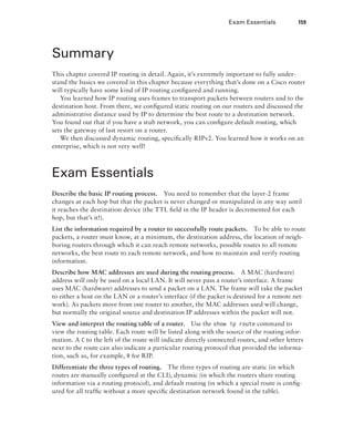 Exam Essentials  159
Summary
This chapter covered IP routing in detail. Again, it’s extremely important to fully under-
stand the basics we covered in this chapter because everything that’s done on a Cisco router
will typically have some kind of IP routing configured and running.
You learned how IP routing uses frames to transport packets between routers and to the
destination host. From there, we configured static routing on our routers and discussed the
administrative distance used by IP to determine the best route to a destination network.
You found out that if you have a stub network, you can configure default routing, which
sets the gateway of last resort on a router.
We then discussed dynamic routing, specifically RIPv2. You learned how it works on an
enterprise, which is not very well!
Exam Essentials
Describe the basic IP routing process.    You need to remember that the layer-2 frame
changes at each hop but that the packet is never changed or manipulated in any way until
it reaches the destination device (the TTL field in the IP header is decremented for each
hop, but that’s it!).
List the information required by a router to successfully route packets.    To be able to route
packets, a router must know, at a minimum, the destination address, the location of neigh-
boring routers through which it can reach remote networks, possible routes to all remote
networks, the best route to each remote network, and how to maintain and verify routing
information.
Describe how MAC addresses are used during the routing process.    A MAC (hardware)
address will only be used on a local LAN. It will never pass a router’s interface. A frame
uses MAC (hardware) addresses to send a packet on a LAN. The frame will take the packet
to either a host on the LAN or a router’s interface (if the packet is destined for a remote net-
work). As packets move from one router to another, the MAC addresses used will change,
but normally the original source and destination IP addresses within the packet will not.
View and interpret the routing table of a router.    Use the show ip route command to
view the routing table. Each route will be listed along with the source of the routing infor-
mation. A C to the left of the route will indicate directly connected routes, and other letters
next to the route can also indicate a particular routing protocol that provided the informa-
tion, such as, for example, R for RIP.
Differentiate the three types of routing.    The three types of routing are static (in which
routes are manually configured at the CLI), dynamic (in which the routers share routing
information via a routing protocol), and default routing (in which a special route is config-
ured for all traffic without a more specific destination network found in the table).
 