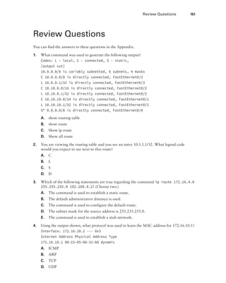 Review Questions  161
Review Questions
You can find the answers to these questions in the Appendix.
1.	 What command was used to generate the following output?
Codes: L - local, C - connected, S - static,
[output cut]
10.0.0.0/8 is variably subnetted, 6 subnets, 4 masks
C 10.0.0.0/8 is directly connected, FastEthernet0/3
L 10.0.0.1/32 is directly connected, FastEthernet0/3
C 10.10.0.0/16 is directly connected, FastEthernet0/2
L 10.10.0.1/32 is directly connected, FastEthernet0/2
C 10.10.10.0/24 is directly connected, FastEthernet0/1
L 10.10.10.1/32 is directly connected, FastEthernet0/1
S* 0.0.0.0/0 is directly connected, FastEthernet0/0
A.	 show routing table
B.	 show route
C.	 Show ip route
D.	 Show all route
2.	 You are viewing the routing table and you see an entry 10.1.1.1/32. What legend code
would you expect to see next to this route?
A.	C
B.	L
C.	S
D.	D
3.	 Which of the following statements are true regarding the command ip route 172.16.4.0
255.255.255.0 192.168.4.2? (Choose two.)
A.	 The command is used to establish a static route.
B.	 The default administrative distance is used.
C.	 The command is used to configure the default route.
D.	 The subnet mask for the source address is 255.255.255.0.
E.	 The command is used to establish a stub network.
4.	 Using the output shown, what protocol was used to learn the MAC address for 172.16.10.1?
Interface: 172.16.10.2 --- 0x3
Internet Address Physical Address Type
172.16.10.1 00-15-05-06-31-b0 dynamic
A.	ICMP
B.	ARP
C.	TCP
D.	UDP
 