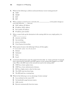 162  Chapter 5  ■  IP Routing
5.	 Which of the following is called an advanced distance-vector routing protocol?
A.	OSPF
B.	EIGRP
C.	BGP
D.	RIP
6.	 When a packet is routed across a network, the in the packet changes at
every hop while the does not.
A.	 MAC address, IP address
B.	 IP address, MAC address
C.	 Port number, IP address
D.	 IP address, port number
7.	 When a router looks up the destination in the routing table for every single packet, it is
called .
A.	 dynamic switching
B.	 fast switching
C.	 process switching
D.	 Cisco Express Forwarding
8.	 What type(s) of route is the following? (Choose all that apply.)
S* 0.0.0.0/0 [1/0] via 172.16.10.5
A.	Default
B.	Subnetted
C.	Static
D.	Local
9.	 A network administrator views the output from the show ip route command. A network
that is advertised by both RIP and OSPF appears in the routing table flagged as an OSPF
route. Why is the RIP route to this network not used in the routing table?
A.	 OSPF has a faster update timer.
B.	 OSPF has a lower administrative distance.
C.	 RIP has a higher metric value for that route.
D.	 The OSPF route has fewer hops.
E.	 The RIP path has a routing loop.
10.	 Which of the following is not an advantage of static routing?
A.	 Less overhead on the router CPU
B.	 No bandwidth usage between routers
C.	 Adds security
D.	 Recovers automatically from lost routes
 