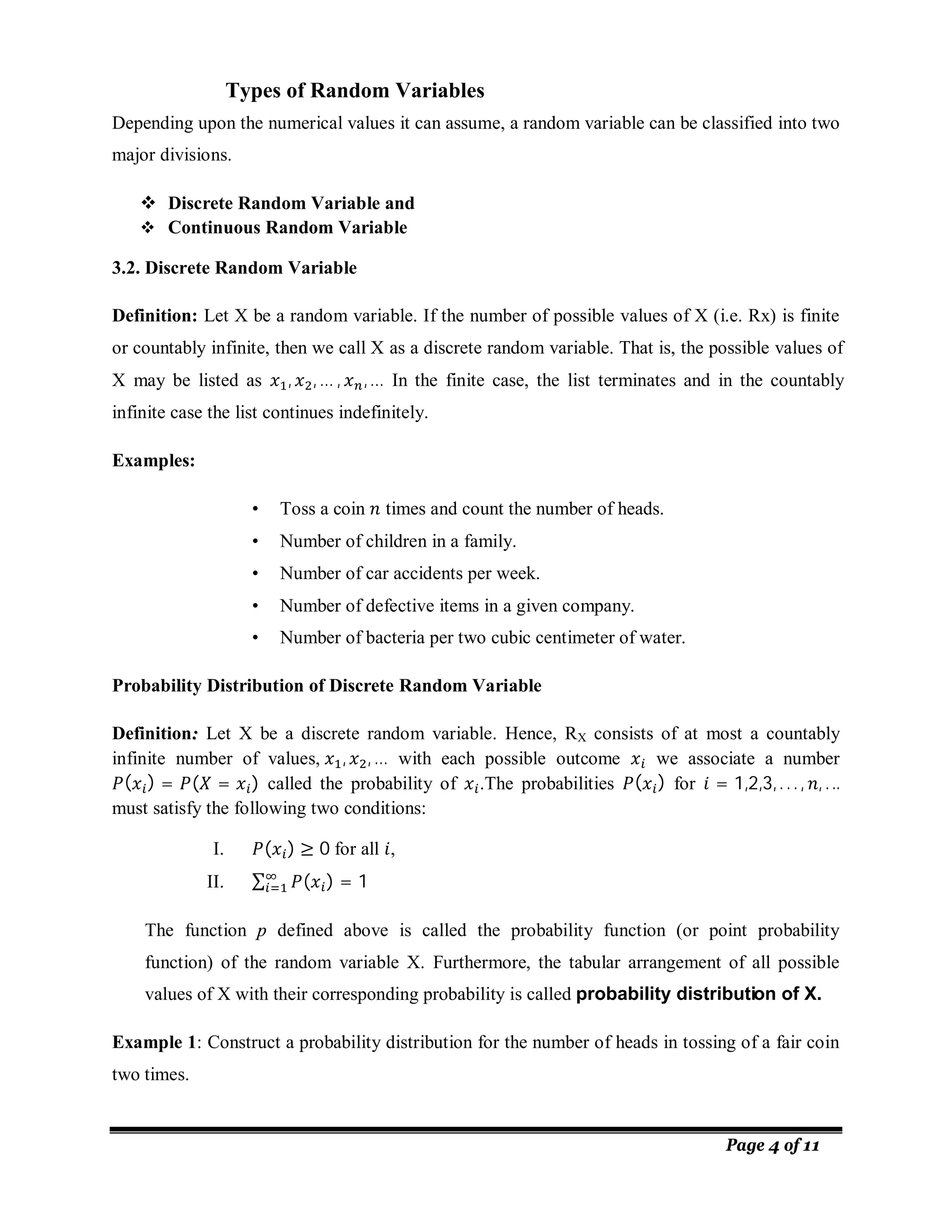 Page 4 of 11
Depending upon the numerical values it can assume, a random variable can be classified into two
major divisions.
 Discrete Random Variable and
 Continuous Random Variable
3.2. Discrete Random Variable
Definition: Let X be a random variable. If the number of possible values of X (i.e. Rx) is finite
or countably infinite, then we call X as a discrete random variable. That is, the possible values of
X may be listed as , , … , ,… In the finite case, the list terminates and in the countably
infinite case the list continues indefinitely.
Examples:
• Toss a coin times and count the number of heads.
• Number of children in a family.
• Number of car accidents per week.
• Number of defective items in a given company.
• Number of bacteria per two cubic centimeter of water.
Probability Distribution of Discrete Random Variable
Definition:
: Let X be a discrete random variable. Hence, RX consists of at most a countably
infinite number of values, , , … with each possible outcome we associate a number
( ) = ( = ) called the probability of .The probabilities ( ) for = 1,2,3, . . . , , . ..
must satisfy the following two conditions:
I. ( ) ≥ 0 for all ,
II. ∑ ( ) = 1
The function p defined above is called the probability function (or point probability
function) of the random variable X. Furthermore, the tabular arrangement of all possible
values of X with their corresponding probability is called probability distribution of X.
Example 1: Construct a probability distribution for the number of heads in tossing of a fair coin
two times.
Types of Random Variables
 