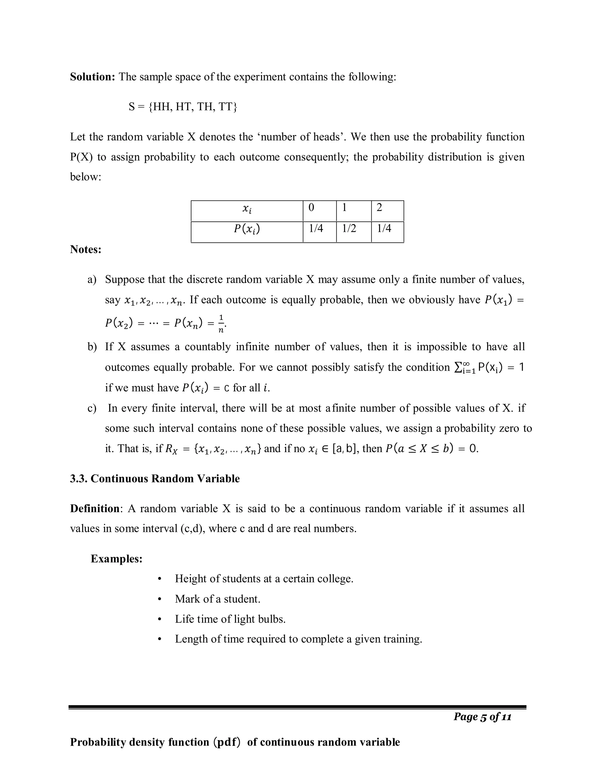 Page 5 of 11
Solution: The sample space of the experiment contains the following:
S = {HH, HT, TH, TT}
Let the random variable X denotes the ‘number of heads’. We then use the probability function
P(X) to assign probability to each outcome consequently; the probability distribution is given
below:
0 1 2
( ) 1/4 1/2 1/4
Notes:
a) Suppose that the discrete random variable X may assume only a finite number of values,
say , , … , . If each outcome is equally probable, then we obviously have ( ) =
( ) = ⋯ = ( ) = .
b) If X assumes a countably infinite number of values, then it is impossible to have all
outcomes equally probable. For we cannot possibly satisfy the condition ∑ P(x ) = 1
if we must have ( ) = c for all .
c) In every finite interval, there will be at most afinite number of possible values of X. if
some such interval contains none of these possible values, we assign a probability zero to
it. That is, if = { , , … , } and if no ∈ [a, b], then ( ≤ ≤ ) = 0.
3.3. Continuous Random Variable
Definition: A random variable X is said to be a continuous random variable if it assumes all
values in some interval (c,d), where c and d are real numbers.
Examples:
• Height of students at a certain college.
• Mark of a student.
• Life time of light bulbs.
• Length of time required to complete a given training.
Probability density function ( ) of continuous random variable
 