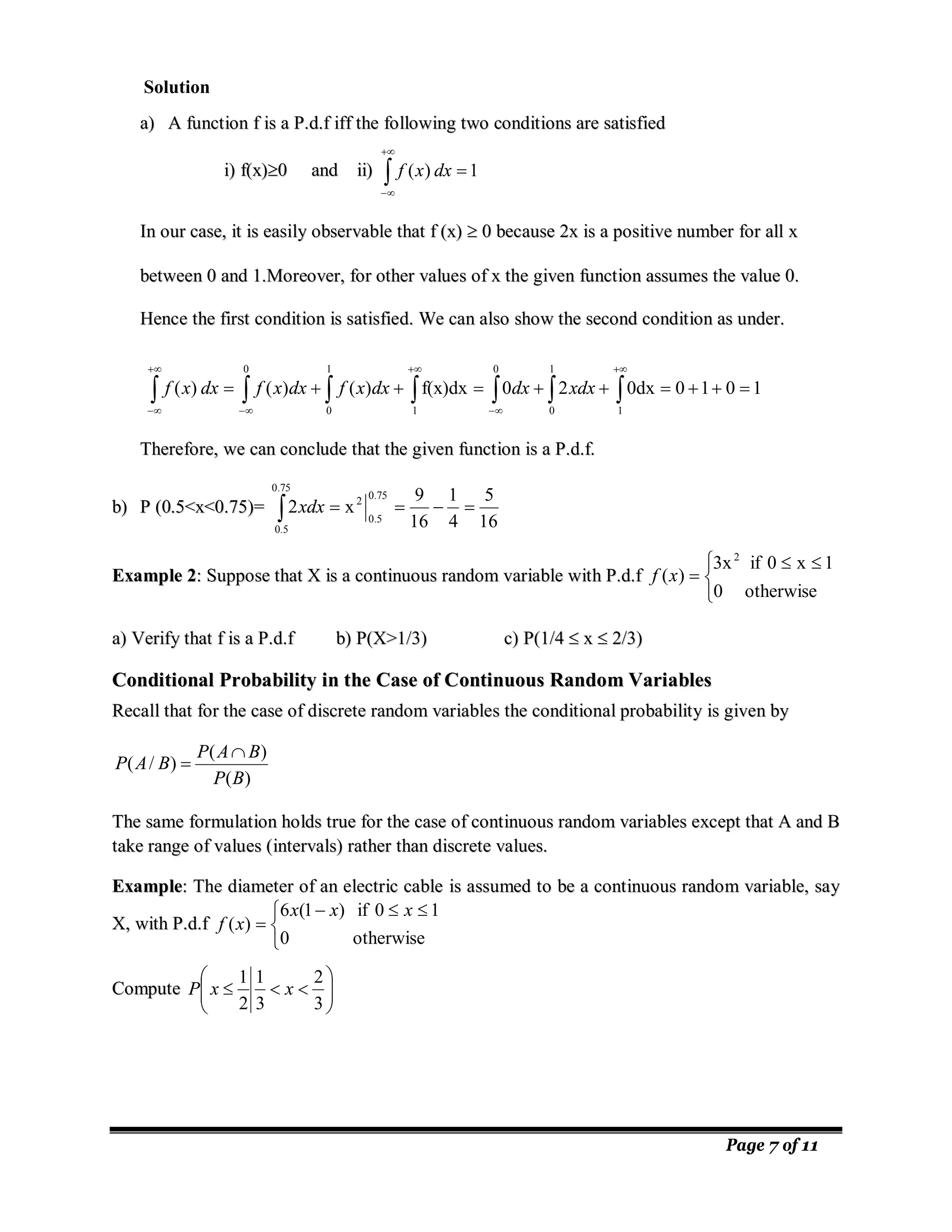 Page 7 of 11
a
a)
) A
A f
fu
un
nc
ct
ti
io
on
n f
f i
is
s a
a P
P.
.d
d.
.f
f i
if
ff
f t
th
he
e f
fo
ol
ll
lo
ow
wi
in
ng
g t
tw
wo
o c
co
on
nd
di
it
ti
io
on
ns
s a
ar
re
e s
sa
at
ti
is
sf
fi
ie
ed
d
i
i)
) f
f(
(x
x)
)
0
0 a
an
nd
d i
ii
i)
) 1
)
( 




dx
x
f
I
In
n o
ou
ur
r c
ca
as
se
e,
, i
it
t i
is
s e
ea
as
si
il
ly
y o
ob
bs
se
er
rv
va
ab
bl
le
e t
th
ha
at
t f
f (
(x
x)
) 
 0
0 b
be
ec
ca
au
us
se
e 2
2x
x i
is
s a
a p
po
os
si
it
ti
iv
ve
e n
nu
um
mb
be
er
r f
fo
or
r a
al
ll
l x
x
b
be
et
tw
we
ee
en
n 0
0 a
an
nd
d 1
1.
.M
Mo
or
re
eo
ov
ve
er
r,
, f
fo
or
r o
ot
th
he
er
r v
va
al
lu
ue
es
s o
of
f x
x t
th
he
e g
gi
iv
ve
en
n f
fu
un
nc
ct
ti
io
on
n a
as
ss
su
um
me
es
s t
th
he
e v
va
al
lu
ue
e 0
0.
.
H
He
en
nc
ce
e t
th
he
e f
fi
ir
rs
st
t c
co
on
nd
di
it
ti
io
on
n i
is
s s
sa
at
ti
is
sf
fi
ie
ed
d.
. W
We
e c
ca
an
n a
al
ls
so
o s
sh
ho
ow
w t
th
he
e s
se
ec
co
on
nd
d c
co
on
nd
di
it
ti
io
on
n a
as
s u
un
nd
de
er
r.
.
1
0
1
0
0dx
2
0
f(x)dx
)
(
)
(
)
(
1
0 1
0
1
0 1
0









 
 

 










xdx
dx
dx
x
f
dx
x
f
dx
x
f
T
Th
he
er
re
ef
fo
or
re
e,
, w
we
e c
ca
an
n c
co
on
nc
cl
lu
ud
de
e t
th
ha
at
t t
th
he
e g
gi
iv
ve
en
n f
fu
un
nc
ct
ti
io
on
n i
is
s a
a P
P.
.d
d.
.f
f.
.
b
b)
) P
P (
(0
0.
.5
5<
<x
x<
<0
0.
.7
75
5)
)=
=
16
5
4
1
16
9
x
2
75
.
0
5
.
0
2
75
.
0
5
.
0




 xdx
E
Ex
xa
am
mp
pl
le
e 2
2:
: S
Su
up
pp
po
os
se
e t
th
ha
at
t X
X i
is
s a
a c
co
on
nt
ti
in
nu
uo
ou
us
s r
ra
an
nd
do
om
m v
va
ar
ri
ia
ab
bl
le
e w
wi
it
th
h P
P.
.d
d.
.f
f


 


otherwise
0
1
x
0
if
3x
)
(
2
x
f
a
a)
) V
Ve
er
ri
if
fy
y t
th
ha
at
t f
f i
is
s a
a P
P.
.d
d.
.f
f b
b)
) P
P(
(X
X>
>1
1/
/3
3)
) c
c)
) P
P(
(1
1/
/4
4 
 x
x 
 2
2/
/3
3)
)
C
Co
on
nd
di
it
ti
io
on
na
al
l P
Pr
ro
ob
ba
ab
bi
il
li
it
ty
y i
in
n t
th
he
e C
Ca
as
se
e o
of
f C
Co
on
nt
ti
in
nu
uo
ou
us
s R
Ra
an
nd
do
om
m V
Va
ar
ri
ia
ab
bl
le
es
s
R
Re
ec
ca
al
ll
l t
th
ha
at
t f
fo
or
r t
th
he
e c
ca
as
se
e o
of
f d
di
is
sc
cr
re
et
te
e r
ra
an
nd
do
om
m v
va
ar
ri
ia
ab
bl
le
es
s t
th
he
e c
co
on
nd
di
it
ti
io
on
na
al
l p
pr
ro
ob
ba
ab
bi
il
li
it
ty
y i
is
s g
gi
iv
ve
en
n b
by
y
)
(
)
(
)
/
(
B
P
B
A
P
B
A
P


T
Th
he
e s
sa
am
me
e f
fo
or
rm
mu
ul
la
at
ti
io
on
n h
ho
ol
ld
ds
s t
tr
ru
ue
e f
fo
or
r t
th
he
e c
ca
as
se
e o
of
f c
co
on
nt
ti
in
nu
uo
ou
us
s r
ra
an
nd
do
om
m v
va
ar
ri
ia
ab
bl
le
es
s e
ex
xc
ce
ep
pt
t t
th
ha
at
t A
A a
an
nd
d B
B
t
ta
ak
ke
e r
ra
an
ng
ge
e o
of
f v
va
al
lu
ue
es
s (
(i
in
nt
te
er
rv
va
al
ls
s)
) r
ra
at
th
he
er
r t
th
ha
an
n d
di
is
sc
cr
re
et
te
e v
va
al
lu
ue
es
s.
.
E
Ex
xa
am
mp
pl
le
e:
: T
Th
he
e d
di
ia
am
me
et
te
er
r o
of
f a
an
n e
el
le
ec
ct
tr
ri
ic
c c
ca
ab
bl
le
e i
is
s a
as
ss
su
um
me
ed
d t
to
o b
be
e a
a c
co
on
nt
ti
in
nu
uo
ou
us
s r
ra
an
nd
do
om
m v
va
ar
ri
ia
ab
bl
le
e,
, s
sa
ay
y
X
X,
, w
wi
it
th
h P
P.
.d
d.
.f
f


 



otherwise
0
1
0
if
)
1
(
6
)
(
x
x
x
x
f
C
Co
om
mp
pu
ut
te
e 










3
2
3
1
2
1
x
x
P
Solution
 