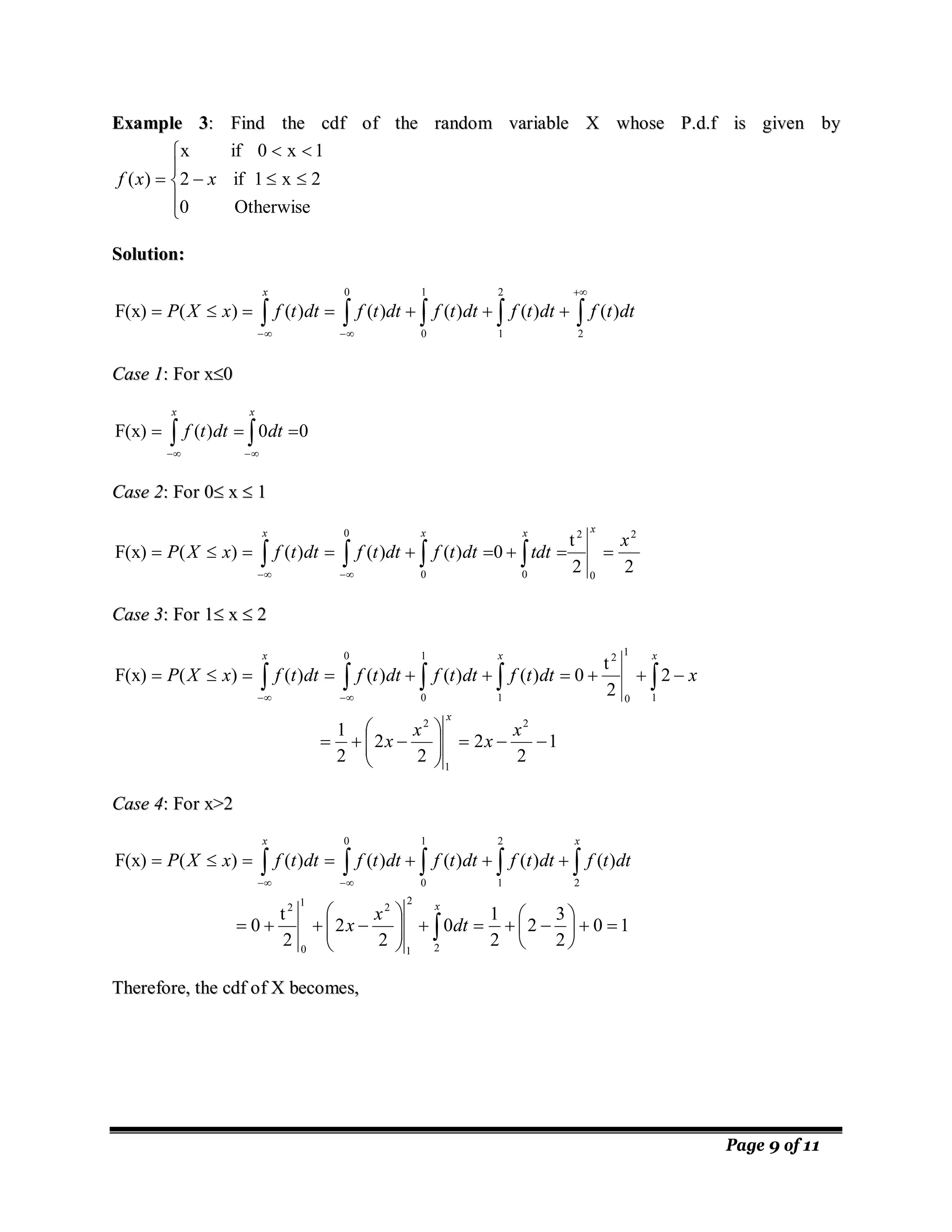 Page 9 of 11
E
Ex
xa
am
mp
pl
le
e 3
3:
: F
Fi
in
nd
d t
th
he
e c
cd
df
f o
of
f t
th
he
e r
ra
an
nd
do
om
m v
va
ar
ri
ia
ab
bl
le
e X
X w
wh
ho
os
se
e P
P.
.d
d.
.f
f i
is
s g
gi
iv
ve
en
n b
by
y











Otherwise
0
2
x
1
if
2
1
x
0
if
x
)
( x
x
f
S
So
ol
lu
ut
ti
io
on
n:
:

















2
2
1
1
0
0
)
(
)
(
)
(
)
(
)
(
)
(
F(x) dt
t
f
dt
t
f
dt
t
f
dt
t
f
dt
t
f
x
X
P
x
C
Ca
as
se
e 1
1:
: F
Fo
or
r x
x
0
0
0
0
)
(
F(x) 
 






x
x
dt
dt
t
f
C
Ca
as
se
e 2
2:
: F
Fo
or
r 0
0
 x
x 
 1
1
2
2
t
0
)
(
)
(
)
(
)
(
F(x)
2
0
2
0
0
0
x
tdt
dt
t
f
dt
t
f
dt
t
f
x
X
P
x
x
x
x








 


 



C
Ca
as
se
e 3
3:
: F
Fo
or
r 1
1
 x
x 
 2
2
1
2
2
2
2
2
1
2
2
t
0
)
(
)
(
)
(
)
(
)
(
F(x)
2
1
2
1
1
0
2
1
0 1
0























 
 

 



x
x
x
x
x
dt
t
f
dt
t
f
dt
t
f
dt
t
f
x
X
P
x
x
x
x
C
Ca
as
se
e 4
4:
: F
Fo
or
r x
x>
>2
2
1
0
2
3
2
2
1
0
2
2
2
t
0
)
(
)
(
)
(
)
(
)
(
)
(
F(x)
2
2
1
2
1
0
2
2
1
0
2
1
0

































 

 



x
x
x
dt
x
x
dt
t
f
dt
t
f
dt
t
f
dt
t
f
dt
t
f
x
X
P
T
Th
he
er
re
ef
fo
or
re
e,
, t
th
he
e c
cd
df
f o
of
f X
X b
be
ec
co
om
me
es
s,
,
 